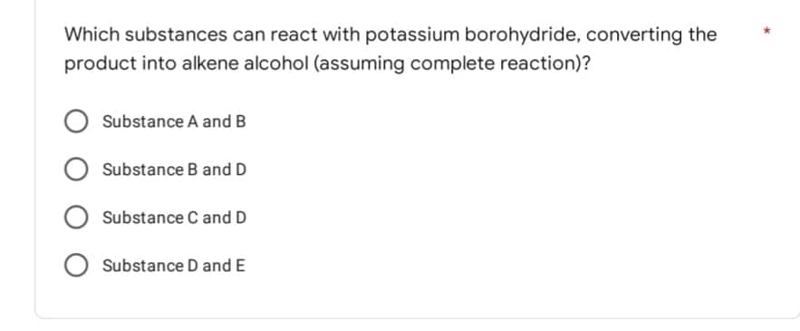 Which substances can react with potassium borohydride, converting the
product into alkene alcohol (assuming complete reaction)?
Substance A and B
O Substance B and D
Substance C and D
O Substance D and E