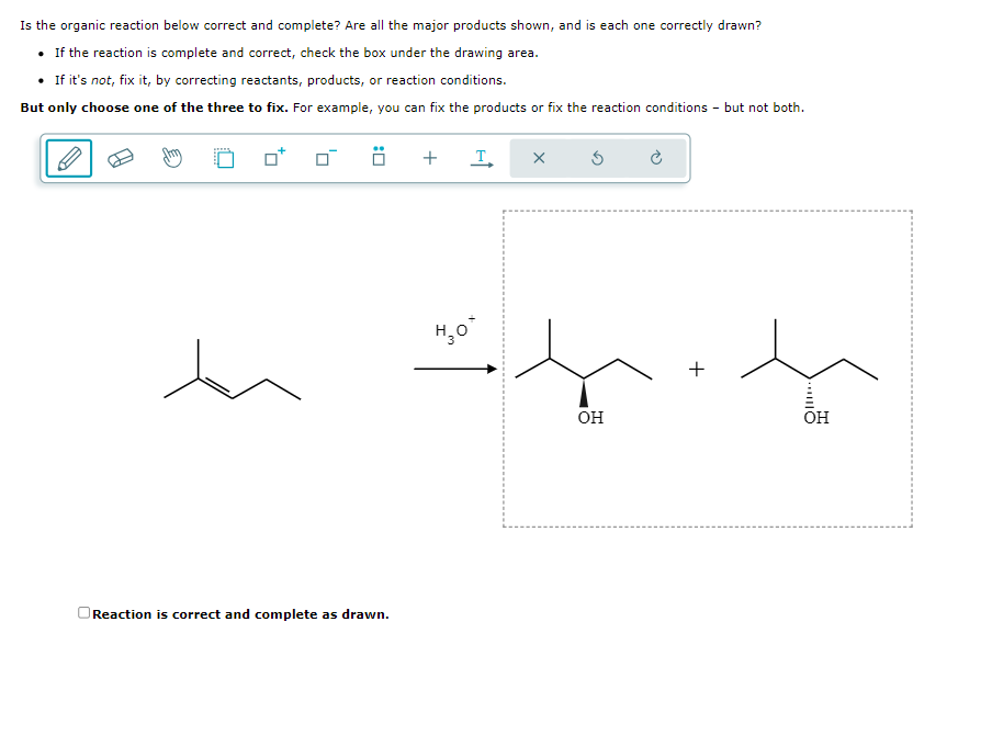 Is the organic reaction below correct and complete? Are all the major products shown, and is each one correctly drawn?
• If the reaction is complete and correct, check the box under the drawing area.
• If it's not, fix it, by correcting reactants, products, or reaction conditions.
But only choose one of the three to fix. For example, you can fix the products or fix the reaction conditions - but not both.
den
..
Reaction is correct and complete as drawn.
+ I X
H₂O*
H
OH
+
OH