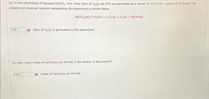 (a) In the electrolysis of aqueous NaClO3, how many liters of O₂(g) (at STP) are generated by a current of 53.9 A for a period of 73.9 min? The
unbalanced chemical reaction representing this electrolysis is shown below.
NaClO3(aq) + H₂O(1) <→ Cl₂(g) + O₂(g) + NaOH(aq)
7.93
X liters of O₂(9) is generated by this electrolysis.
(b) How many moles of NaOH(aq) are formed in the solution in this process?
5.614
x moles of NaOH(aq) are formed.