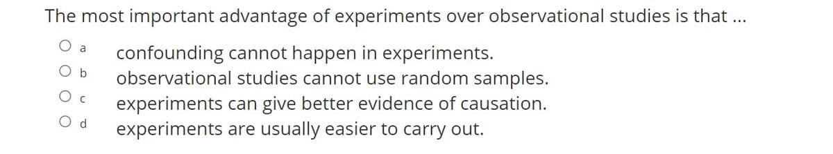 The most important advantage of experiments over observational studies is that..
a
confounding cannot happen in experiments.
observational studies cannot use random samples.
experiments can give better evidence of causation.
experiments are usually easier to carry out.
O b
O d
