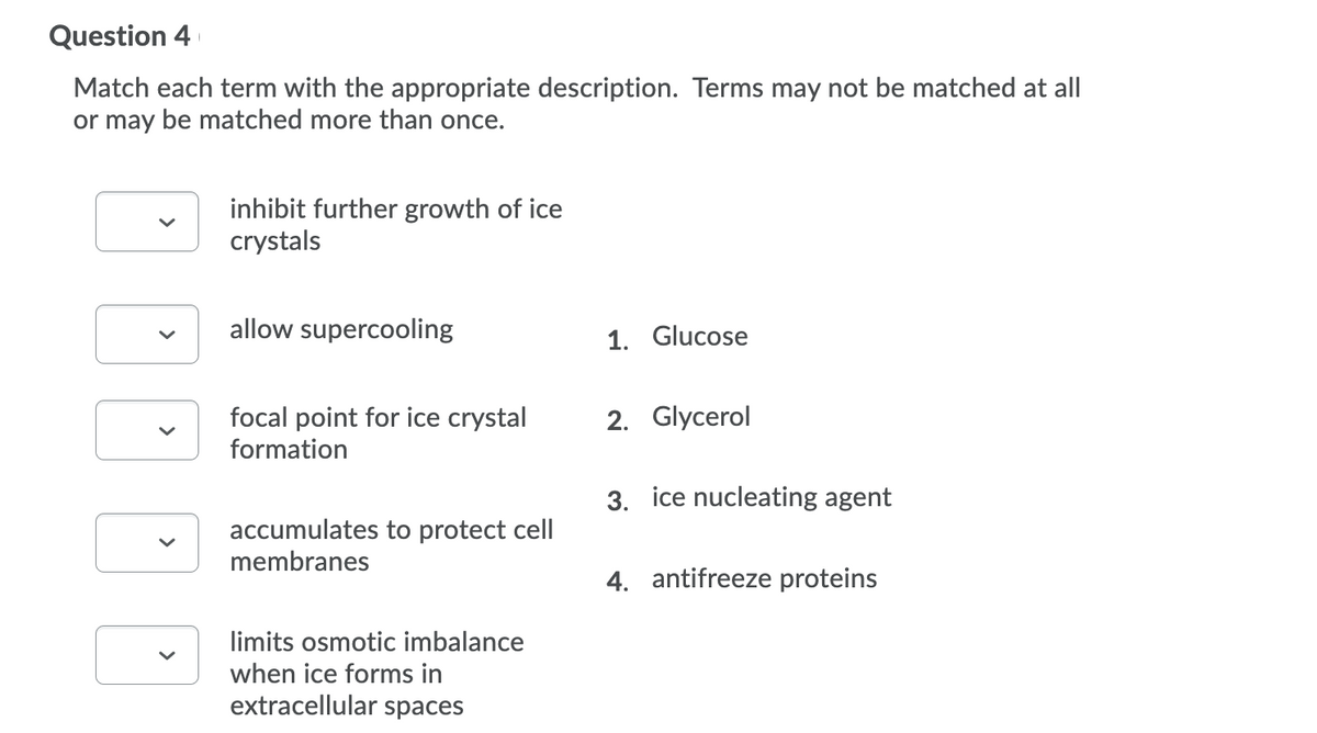 Question 4
Match each term with the appropriate description. Terms may not be matched at all
or may be matched more than once.
inhibit further growth of ice
crystals
allow supercooling
1. Glucose
focal point for ice crystal
formation
2. Glycerol
3. ice nucleating agent
accumulates to protect cell
membranes
4. antifreeze proteins
limits osmotic imbalance
when ice forms in
extracellular spaces
>
>
>
