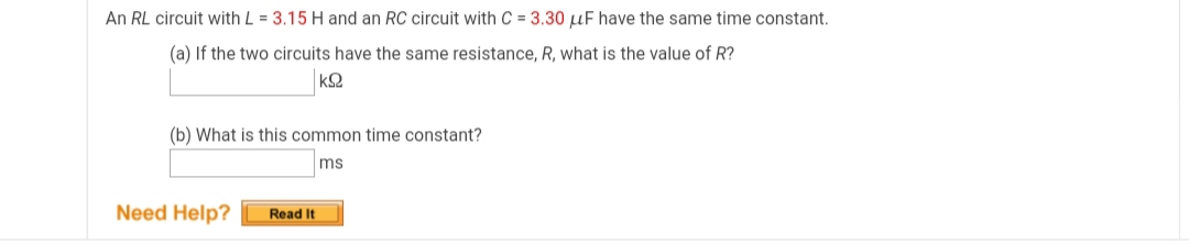 An RL circuit with L = 3.15 H and an RC circuit with C = 3.30 µF have the same time constant.
(a) If the two circuits have the same resistance, R, what is the value of R?
(b) What is this common time constant?
ms
Need Help?
Read It
