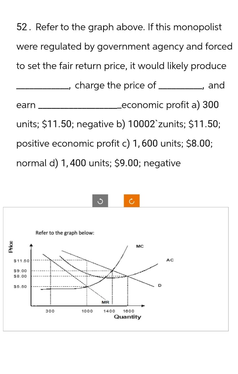 Price
$11.50
$9.00
$8.00
$5.50
52. Refer to the graph above. If this monopolist
were regulated by government agency and forced
to set the fair return price, it would likely produce
earn
charge the price of.
and
_economic profit a) 300
units; $11.50; negative b) 10002`zunits; $11.50;
positive economic profit c) 1,600 units; $8.00;
normal d) 1,400 units; $9.00; negative
Refer to the graph below:
MR
300
1000
1400
1600
Quantity
MC
AC