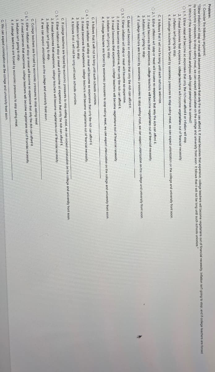 Problem:
1. Consider the following argument:
"Either inflation will stop or meat will become so expensive that only the rich can afford it. If meat becomes that expensive, college teachers will become vegetarians out of financial necessity. Inflation isn't going to stop; and if college teachers are forced
by economic pressures to stop eating meat, we can expect unionization on the college and university front soon. It follows that it will not be long until such schools unionize."
2. Which of the standard/linear format analyses with logical paraphrase is correct?
O1.1. Either meat will become so expensive that only the rich can afford it or inflation will stop.
2. If meat becomes that expensive, college teachers will become vegetarians out of financial necessity.
3. Inflation isn't going to stop.
4. If college teachers are forced by economic pressures to stop eating meat, we can expect unionization on the college and university front soon.
C. It follows that it will not be long until such schcols unionize.
2.1. Either inflation will stop or meat will become so expensive that only the rich can afford it.
2. If meat becomes that expensive, college teachers will become vegetarians cut of financial necessity.
3. Inflation isn't going to stop.
4. If college teachers are forced by economic pressures to stop eating meat, we can expect unionization on the college and university front soon.
C. Meat will become so expensive that only the rich can afford it.
O 3.1. Either inflation will stop or meat will become so expensive.
2. If meat becomes so expensive, then only the rich can afford it.
3. If meat becomes that expensive, college teachers will become vegetarians out of financial necessity.
3. Inflation isn't going to stop.
4. If college teachers are forced by economic pressures to stop eating meat, we can expect unionization on the college and university front soon.
C. It follows that it will not be long until such schools unionize.
O 4.1. Either inflation will stop or meat will become so expensive that only the rich can afford it.
2. If meat becomes that expensive, college teachers will become vegetarians out of financial necessity.
3. Inflation isn't going to stop.
4. It follows that it will not be long until such schools unionize.
C. If college teachers are forced by economic pressures to stop eating meat, we can expect unionization on the college and university front soon.
O 5.1. Either inflation will stop or meat will become so expensive that only the rich can afford it.
2. If meat becomes that expensive, college teachers will become vegetarians out of financial necessity.
3. Inflation isn't going to stop.
4. If we can expect unionization on the college and university front soon.
C. College teachers are forced by economic pressures to stop eating meat.
O 6.1. Either inflation will stop or meat will become so expensive that only the rich can afford it.
2. If meat becomes that expensive, college teachers will become vegetarians out of financial necessity.
3. Inflation isn't going to stop.
4. If college teachers are forced by economic pressures to stop eating meat.
C. We can expect unionization on the college and university front soon.