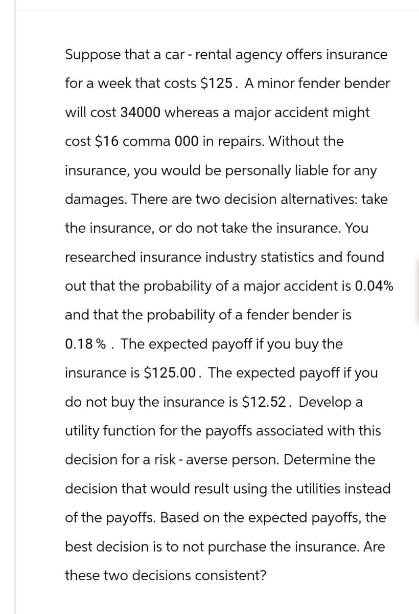 Suppose that a car - rental agency offers insurance
for a week that costs $125. A minor fender bender
will cost 34000 whereas a major accident might
cost $16 comma 000 in repairs. Without the
insurance, you would be personally liable for any
damages. There are two decision alternatives: take
the insurance, or do not take the insurance. You
researched insurance industry statistics and found
out that the probability of a major accident is 0.04%
and that the probability of a fender bender is
0.18%. The expected payoff if you buy the
insurance is $125.00. The expected payoff if you
do not buy the insurance is $12.52. Develop a
utility function for the payoffs associated with this
decision for a risk-averse person. Determine the
decision that would result using the utilities instead
of the payoffs. Based on the expected payoffs, the
best decision is to not purchase the insurance. Are
these two decisions consistent?