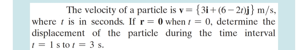 The velocity of a particle is v= {3i+(6 – 21)j} m/s,
0, determine the
where t is in seconds. Ifr= 0 when t
displacement of the particle during the time interval
t = 1 s to t = 3 s.
