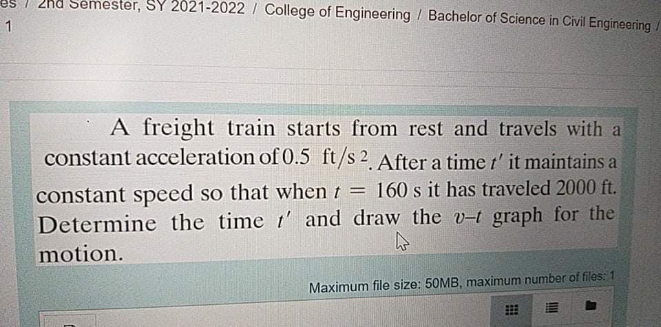 2hd Semester, SY 2021-2022 / College of Engineering / Bachelor of Science in Civil Engineering
A freight train starts from rest and travels with a
constant acceleration of 0.5 ft/s 2. After a time t' it maintains a
constant speed so that when t = 160 s it has traveled 2000 ft.
Determine the time t' and draw the v-t graph for the
motion.
Maximum file size: 50MB, maximum number of files: 1
