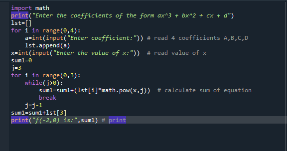 import math
print("Enter the coefficients of the form ax^3 + bx^2 + cx + d")
1st=[]
for i in range (0,4):
a=int(input("Enter coefficient:")) # read 4 coefficients A,B,C,D
1st.append(a)
x=int(input(("Enter the value of x:")) # read value of x
suml=0
j=3
for i in range(0,3):
while(j>0):
suml=suml+(1st[i]*math.pow(x,j)) # calculate sum of equation
break
j-j-1
sum1=sum1+lst[3]
print("f(-2,0) is:",sum1
# print
