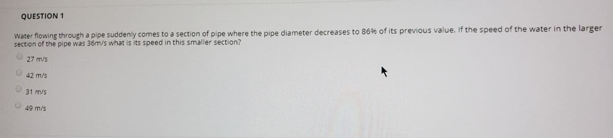 QUESTION 1
Water flowing through a pipe suddenly comes to a section of pipe where the pipe diameter decreases to 86% of its previous value. If the speed of the water in the larger
section of the pipe was 36m/s what is its speed in this smaller section?
27 m/s
42 m/s
31 m/s
49 m/s
