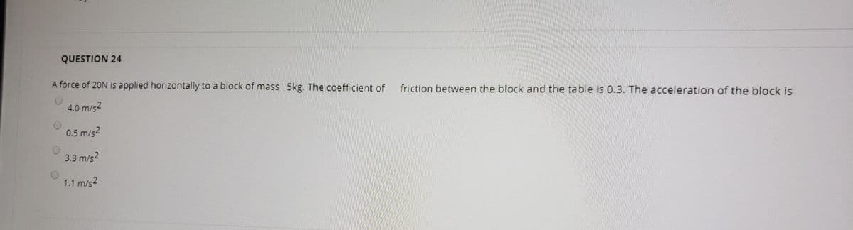QUESTION 24
A force of 20N is applied horizontally to a block of mass 5kg. The coefficient of
friction between the block and the table is 0.3. The acceleration of the block is
4.0 m/s2
0.5 m/s2
3.3 m/s2
1.1 m/s2
