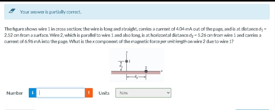 Your answer is partially correct.
The figure shows wire 1 in cross section; the wire is long and straight, carries a current of 4.04 mA out of the page, and is at distance d, =
2.52 cm from a surface. Wire 2, which is parallel to wire 1 and also long, is at horizontal distance d2 = 5.26 cm from wire 1 and carries a
current of 6.96 mA into the page. What is the x component of the magnetic force per unit length on wire 2 due to wire 1?
Number
!
Units
N/m
