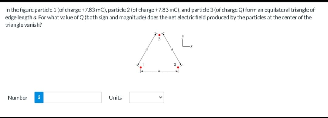 In the figure particle 1 (of charge+7.83 mC), particle 2 (of charge +7.83 mC), and particle 3 (of charge Q) form an equilateral triangle of
edge length a. For what value of Q (both sign and magnitude) does the net electric field produced by the particles at the center of the
triangle vanish?
Number
i
Units
