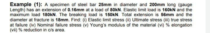 Example (1): A specimen of steel bar 25mm in diameter and 200mm long (gauge
Length) has an extension of 0.16mm at a load of 80KN. Elastic limit load is 160kN and the
maximum load 180kN. The breaking load is 150kN. Total extension is 56mm and the
diameter at fracture is 18mm. Find: (i) Elastic limit stress (ii) Ultimate stress (i) true stress
at failure (iv) Nominal failure stress (v) Young's modulus of the material (vi) % elongation
(vii) % reduction in c/s area.
