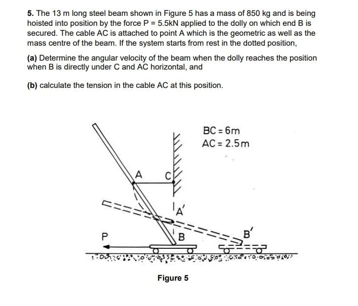 5. The 13 m long steel beam shown in Figure 5 has a mass of 850 kg and is being
hoisted into position by the force P = 5.5kN applied to the dolly on which end B is
secured. The cable AC is attached to point A which is the geometric as well as the
mass centre of the beam. If the system starts from rest in the dotted position,
(a) Determine the angular velocity of the beam when the dolly reaches the position
when B is directly under C and AC horizontal, and
(b) calculate the tension in the cable AC at this position.
BC = 6m
AC = 2.5m
B
B'
Figure 5
