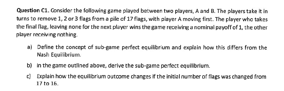 Question C1. Consider the following game played between two players, A and B. The players take it in
turns to remove 1, 2 or 3 flags from a pile of 17 flags, with player A moving first. The player who takes
the final flag, leaving none for the next player wins the game receiving a nominal payoff of 1, the other
player receiving nothing.
a) Define the concept of sub-game perfect equilibrium and explain how this differs from the
Nash Equilibrium.
b) In the game outlined above, derive the sub-game perfect equilibrium.
c) Explain how the equilibrium outcome changes if the initial number of flags was changed from
17 to 16.
