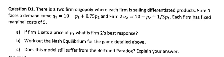 Question D1. There is a two firm oligopoly where each firm is selling differentiated products. Firm 1
faces a demand curve q, = 10 – p1 + 0.75p2 and Firm 2 92 = 10 – P2 + 1/3p1. Each firm has fixed
marginal costs of 5.
a) If firm 1 sets a price of p, what is firm 2's best response?
b) Work out the Nash Equilibrium for the game detailed above.
c) Does this model still suffer from the Bertrand Paradox? Explain your answer.
