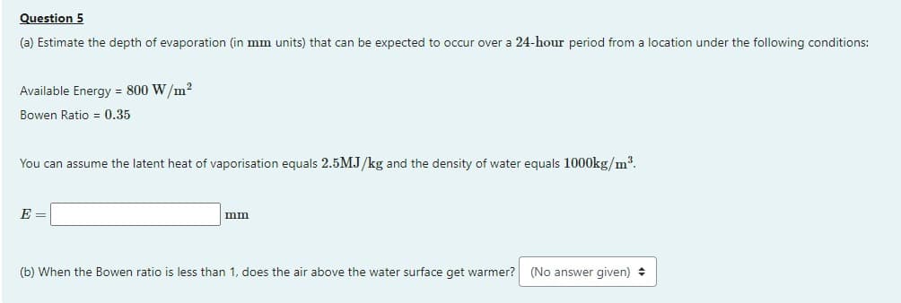 Question 5
(a) Estimate the depth of evaporation (in mm units) that can be expected to occur over a 24-hour period from a location under the following conditions:
Available Energy = 800 W/m²
Bowen Ratio 0.35
You can assume the latent heat of vaporisation equals 2.5MJ/kg and the density of water equals 1000kg/m³.
E =
mm
(b) When the Bowen ratio is less than 1, does the air above the water surface get warmer? (No answer given)