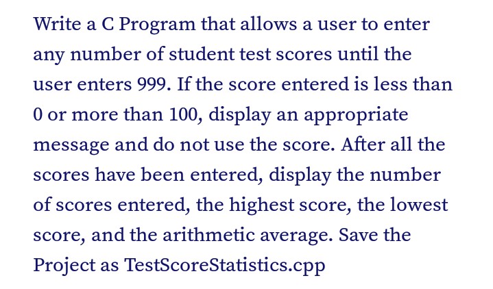 Write a C Program that allows a user to enter
any number of student test scores until the
user enters 999. If the score entered is less than
0 or more than 100, display an appropriate
message and do not use the score. After all the
scores have been entered, display the number
of scores entered, the highest score, the lowest
score, and the arithmetic average. Save the
Project as TestScoreStatistics.cpp
