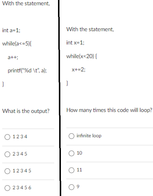 With the statement,
int a=1;
With the statement,
while(a<=5){
int x=1;
a++;
while(x<20) {
printf("%d \t", a);
x+=2;
}
}
What is the output?
How many times this code will loop?
O 1234
O infinite loop
O 2345
O 10
O 1234 5
O 11
O 234 56
