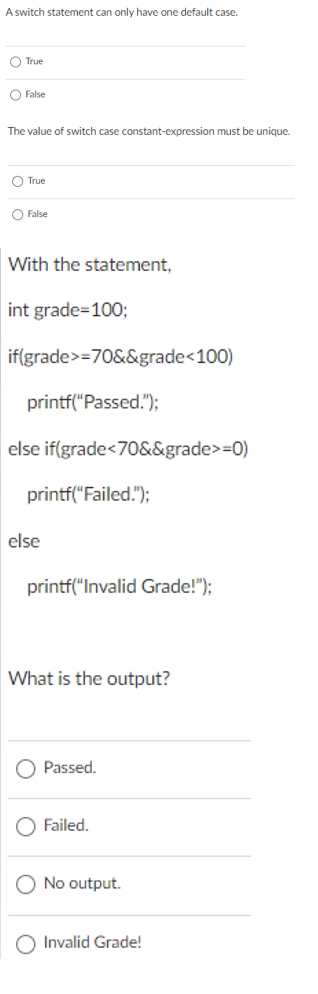 A switch statement can only have one default case.
O True
O False
The value of switch case constant-expression must be unique.
O True
O False
With the statement,
int grade=100;
if(grade>=70&&grade<100)
printf("Passed.");
else if(grade<70&&grade>=0)
printf("Failed.");
else
printf("Invalid Grade!");
What is the output?
Passed.
Failed.
No output.
Invalid Grade!
