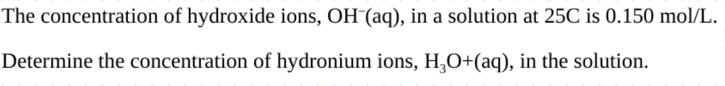 The concentration of hydroxide ions, OH (aq), in a solution at 25C is 0.150 mol/L.
Determine the concentration of hydronium ions, H3O+(aq), in the solution.
