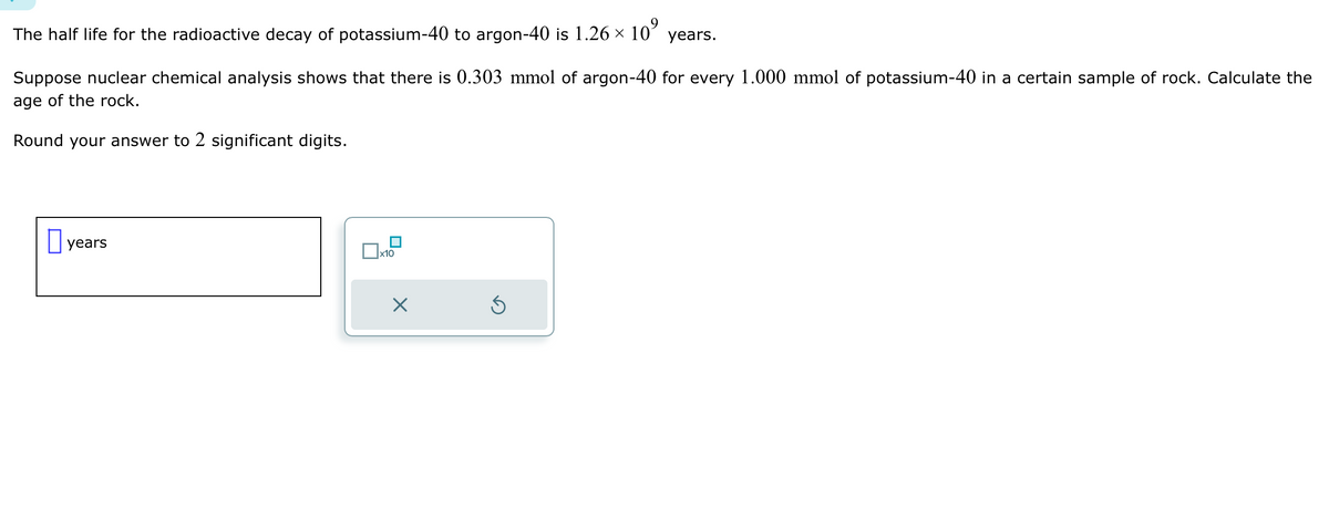 The half life for the radioactive decay of potassium-40 to argon-40 is 1.26 × 10⁹ years.
Suppose nuclear chemical analysis shows that there is 0.303 mmol of argon-40 for every 1.000 mmol of potassium-40 in a certain sample of rock. Calculate the
age of the rock.
Round your answer to 2 significant digits.
years
□x₁0
X
5