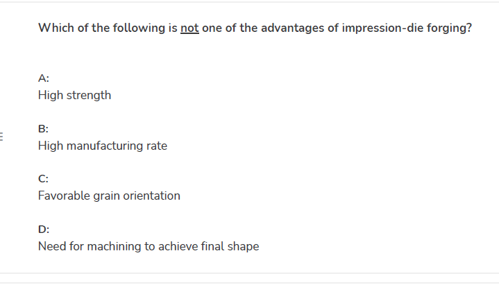 Which of the following is not one of the advantages of impression-die forging?
A:
High strength
B:
High manufacturing rate
C:
Favorable grain orientation
D:
Need for machining to achieve final shape

