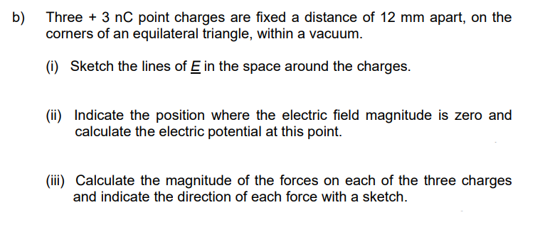 b)
Three + 3 nC point charges are fixed a distance of 12 mm apart, on the
corners of an equilateral triangle, within a vacuum.
(i) Sketch the lines of E in the space around the charges.
(ii) Indicate the position where the electric field magnitude is zero and
calculate the electric potential at this point.
(iii) Calculate the magnitude of the forces on each of the three charges
and indicate the direction of each force with a sketch.