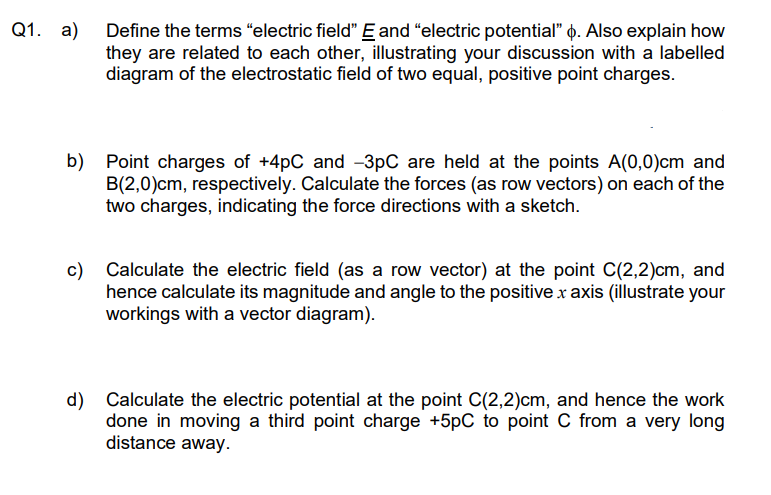 Q1. a) Define the terms “electric field" E and "electric potential" . Also explain how
they are related to each other, illustrating your discussion with a labelled
diagram of the electrostatic field of two equal, positive point charges.
b) Point charges of +4pC and -3pC are held at the points A(0,0)cm and
B(2,0)cm, respectively. Calculate the forces (as row vectors) on each of the
two charges, indicating the force directions with a sketch.
c) Calculate the electric field (as a row vector) at the point C(2,2)cm, and
hence calculate its magnitude and angle to the positive x axis (illustrate your
workings with a vector diagram).
d) Calculate the electric potential at the point C(2,2)cm, and hence the work
done in moving a third point charge +5pC to point C from a very long
distance away.