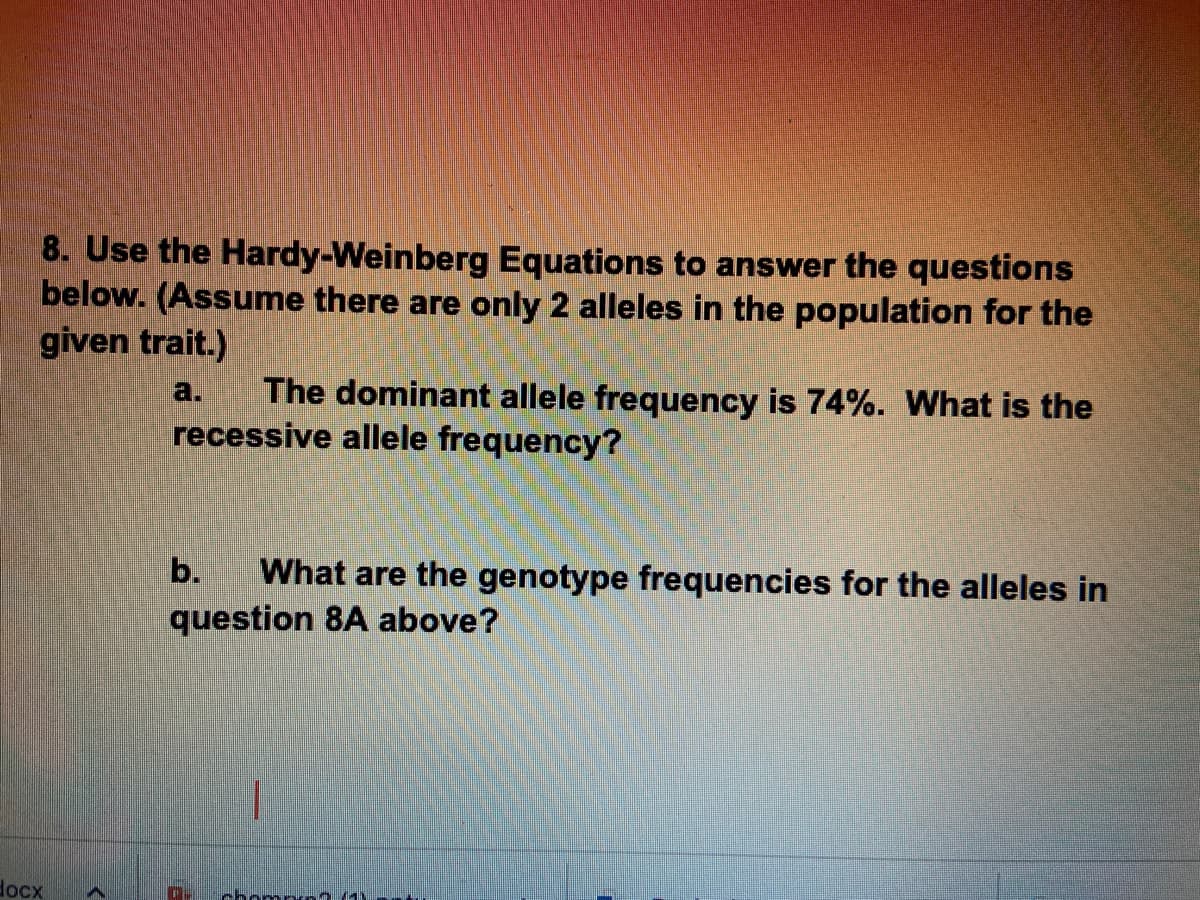 8. Use the Hardy-Weinberg Equations to answer the questions
below. (Assume there are only 2 alleles in the population for the
given trait.)
docx
The dominant allele frequency is 74%. What is the
recessive allele frequency?
b. What are the genotype frequencies for the alleles in
question 8A above?
chomp (1)