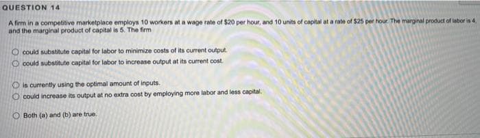 QUESTION 14
A firm in a competitive marketplace employs 10 workers at a wage rate of $20 per hour, and 10 units of capital at a rate of $25 per hour. The marginal product of labor is 4,
and the marginal product of capital is 5. The firm
O could substitute capital for labor to minimize costs of its current output.
O could substitute capital for labor to increase output at its current cost.
is currently using the optimal amount of inputs.
O could increase its output at no extra cost by employing more labor and less capital.
O Both (a) and (b) are true.
