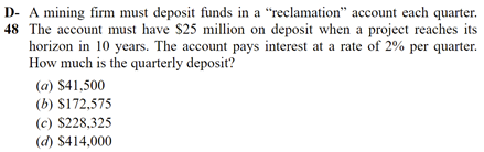D- A mining firm must deposit funds in a “reclamation" account each quarter.
48 The account must have $25 million on deposit when a project reaches its
horizon in 10 years. The account pays interest at a rate of 2% per quarter.
How much is the quarterly deposit?
(a) $41,500
(b) $172,575
(c) $228,325
(d) $414,000
