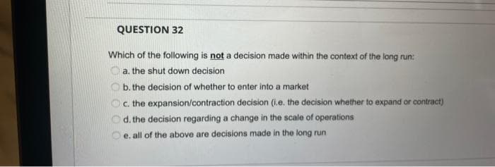 QUESTION 32
Which of the following is not a decision made within the context of the long run:
Oa. the shut down decision
Ob. the decision of whether to enter into a market
c. the expansion/contraction decision (i.e. the decision whether to expand or contract)
d. the decision regarding a change in the scale of operations
e. all of the above are decisions made in the long run
