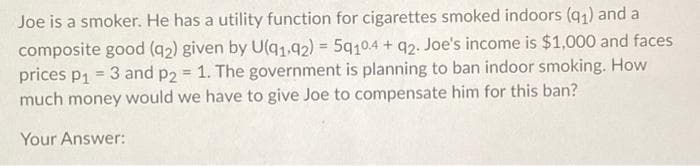 Joe is a smoker. He has a utility function for cigarettes smoked indoors (q1) and a
composite good (q2) given by U(q1,92) = 5q10.4 + q2. Joe's income is $1,000 and faces
prices p1 = 3 and p2 = 1. The government is planning to ban indoor smoking. How
much money would we have to give Joe to compensate him for this ban?
Your Answer:

