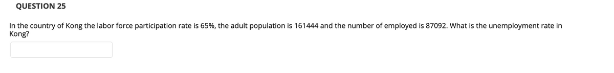 QUESTION 25
In the country of Kong the labor force participation rate is 65%, the adult population is 161444 and the number of employed is 87092. What is the unemployment rate in
Kong?
