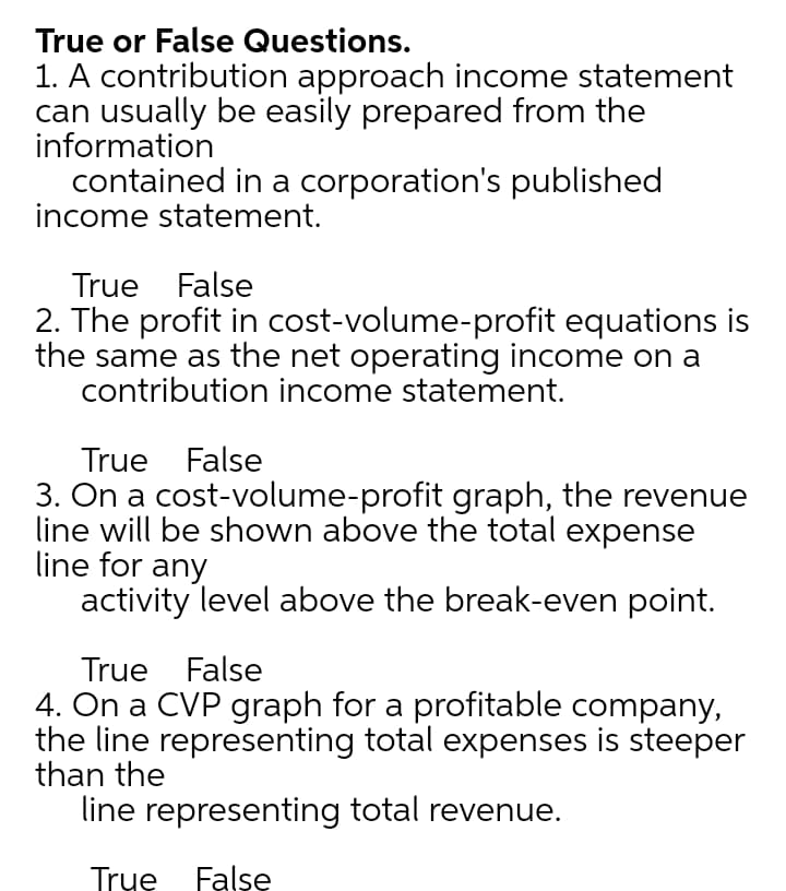 True or False Questions.
1. A contribution approach income statement
can usually be easily prepared from the
information
contained in a corporation's published
income statement.
True False
2. The profit in cost-volume-profit equations is
the same as the net operating income on a
contribution income statement.
True False
3. On a cost-volume-profit graph, the revenue
line will be shown above the total expense
line for any
activity level above the break-even point.
True False
4. On a CVP graph for a profitable company,
the line representing total expenses is steeper
than the
line representing total revenue.
True False
