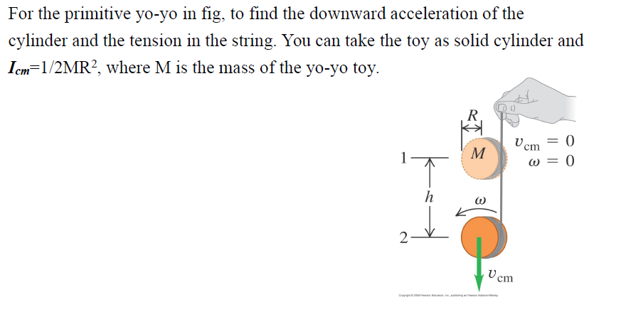 For the primitive yo-yo in fig, to find the downward acceleration of the
cylinder and the tension in the string. You can take the toy as solid cylinder and
Icm=1/2MR², where M is the mass of the yo-yo toy.
R
Uc
1
0
h
2-V
M
Vcm