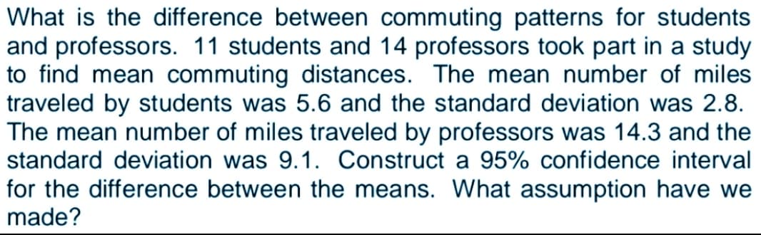 What is the difference between commuting patterns for students
and professors. 11 students and 14 professors took part in a study
to find mean commuting distances. The mean number of miles
traveled by students was 5.6 and the standard deviation was 2.8.
The mean number of miles traveled by professors was 14.3 and the
standard deviation was 9.1. Construct a 95% confidence interval
for the difference between the means. What assumption have we
made?
