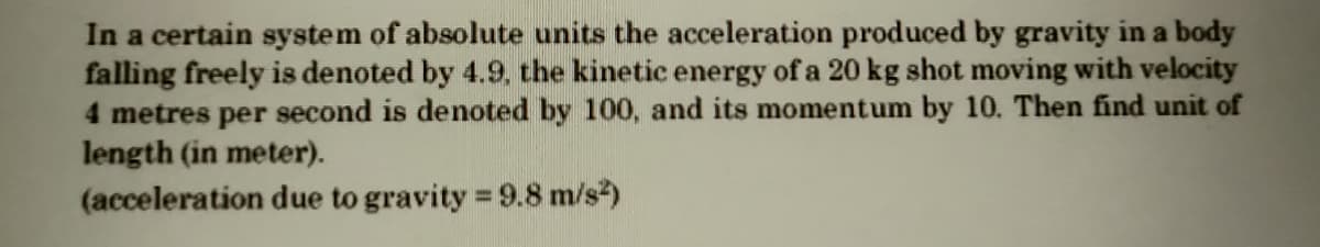 In a certain system of absolute units the acceleration produced by gravity in a body
falling freely is denoted by 4.9, the kinetic energy of a 20 kg shot moving with velocity
4 metres per second is denoted by 100, and its momentum by 10. Then find unit of
length (in meter).
(acceleration due to gravity 9.8 m/s)
%3D
