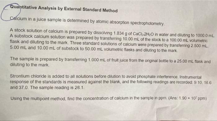 Quantitative Analysis by External Standard Method
Calcium in a juice sample is determined by atomic absorption spectrophotometry.
A stock solution of calcium is prepared by dissolving 1.834 g of CaCl, 2H20 in water and diluting to 1000.0 mL.
A substock calcium solution was prepared by transferring 10.00 mL of the stock to a 100.00 mL volumetric
flask and diluting to the mark. Three standard solutions of calcium were prepared by transferring 2.500 mL.
5.00 mL and 10.00 mL of substock to 50.00 mL volumetric flasks and diluting to the mark.
The sample is prepared by transferring 1.000 mL of fruit juice from the original bottle to a 25.00 mL flask and
diluting to the mark.
Strontium chloride is added to all solutions before dilution to avoid phosphate interference. Instrumental
response of the standards is measured against the blank, and the following readings are recorded: 9.10, 18.6
and 37.0. The sampie reading is 28.1.
Using the multipoint method, find the concentration of calcium in the sample in ppm. (Ans: 1.90 x 10° ppm)
