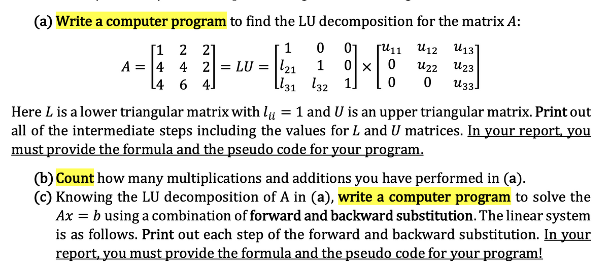 (a) Write a computer program to find the LU decomposition for the matrix A:
1
01
U12 U13
2 2]
A = |4 4 2 = LU = |l21
4 6 4]
[1
[U11
1
U22
U23
L131 l32 1.
U33]
= 1 and U is an upper triangular matrix. Print out
Here L is a lower triangular matrix with l;;
all of the intermediate steps including the values for L and U matrices. In your report, you
must provide the formula and the pseudo code for your program.
(b) Count how many multiplications and additions you have performed in (a).
(c) Knowing the LU decomposition of A in (a), write a computer program to solve the
Ax = b using a combination of forward and backward substitution. The linear system
is as follows. Print out each step of the forward and backward substitution. In your
report, you must provide the formula and the pseudo code for your program!
