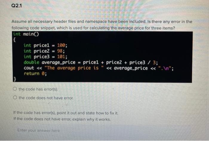 Q2.1
Assume all necessary header files and namespace have been included. Is there any error in the
following code snippet, which is used for calculating the average price for three items?
int main()
int pricel 100;
int price2 = 98;
int price3 - 101;
double average_price = pricel + price2 + price3 / 3;
cout « "The average price is " « average_price « ". \n";
return 0;
}
O the code has error(s).
O the code does not have error.
If the code has error(s), point it out and state how to fix it.
If the code does not have error, explain why it works.
Enter your answer here
