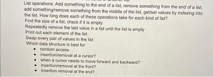 List operations: Add something to the end of a list, remove something from the end of a list,
add something/remove something from the middle of the list, get/set values by indexing into
the list. How long does each of these operations take for each kind of list?
Find the size of a list, check if it is empty
Repeatedly remove the last value in a list until the list is empty
Print out each element of the list
Swap every pair of values in the list
Which data structure is best for
• random access
• insertion/removal at a cursor?
when a cursor needs to move forward and backward?
• insertion/removal at the front?
• insertion removal at the end?
