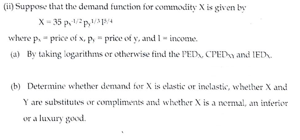 (ii) Suppose that the demand function for commodity X is given by
X = 35 p,/2 p,/3 [5/4
where p, = price of x, py price of y, and I = income.
(a) By taking logarithms or otherwise find the PEDX, CPEDAY and IED.
(b) Determine whether demand for X is elastic or inelastic, whether X and
Y are substitutes or compliments and whether X is a normal, an inferior
or a luxury good.
