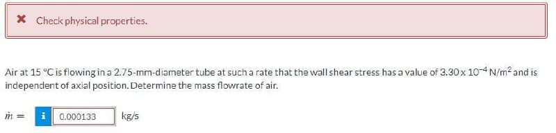 X Check physical properties.
Air at 15 °C is flowing in a 2.75-mm-diameter tube at such a rate that the wall shear stress has a value of 3.30x 10-4 N/m? and is
independent of axial position. Determine the mass flowrate of air.
i 0.000133
kg/s
