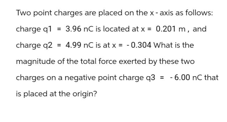 Two point charges are placed on the x-axis as follows:
charge q1 = 3.96 nC is located at x = 0.201 m, and
charge q2 = 4.99 nC is at x = -0.304 What is the
magnitude of the total force exerted by these two
charges on a negative point charge q3
is placed at the origin?
= - 6.00 nC that