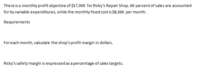 There is a monthly profit objective of $17,000 for Ricky's Repair Shop. 60 percent of sales are accounted
for by variable expenditures, while the monthly fixed cost is $8,000 per month.
Requirements
Foreach month, calculate the shop's profit margin in dollars.
Ricky's safety margin is expressed as a percentage of salestargets.

