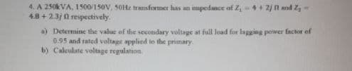 4. A 250kVA, 1500/150V, 50Hz transformer has an impedance of Z₁ = 4+ 2) and Z-
4.8+2.3j0 respectively.
a) Determine the value of the secondary voltage at full lead for lagging power factor of
0.95 and rated voltage applied to the primary
b) Calculate voltage regulation