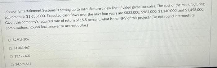 Johnson Entertainment Systems is setting up to manufacture a new line of video game consoles. The cost of the manufacturing
equipment is $1,655,000. Expected cash flows over the next four years are $832,000, $984,000, $1.140.000, and $1,496,000.
Given the company's required rate of return of 15.5 percent, what is the NPV of this project? (Do not round intermediate
computations. Round final answer to nearest dollar.)
O $2,919,806
O $1,383,467
O $3,122,607
O $4,669,542