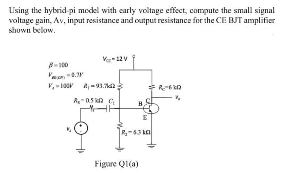 Using the hybrid-pi model with early voltage effect, compute the small signal
voltage gain, Av, input resistance and output resistance for the CE BJT amplifier
shown below.
Vcc = 12 V
B=100
VBE (GN) = 0.7V
V =100V
R = 93.7k2
R-6 k2
Rg=0.5 k2 C
B
E
R= 6.3 kn
Figure Q1(a)
